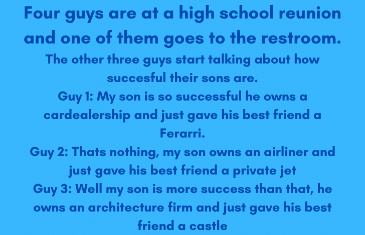 Four guys are at a high school reunion and one of them goes to the restroom. The other three guys start talking about how succesful their sons are. Guy 1 My son is so successful he owns a cardeale